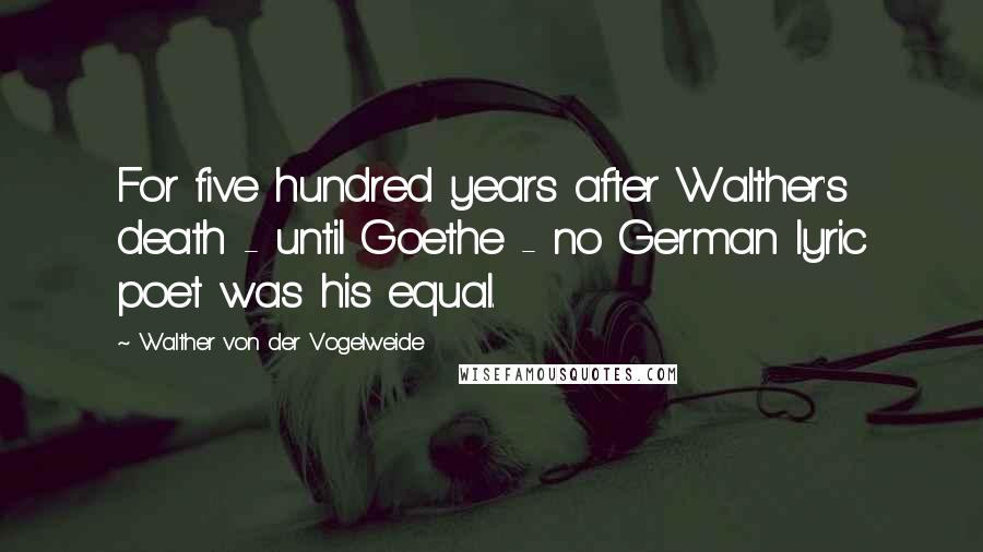 Walther Von Der Vogelweide Quotes: For five hundred years after Walther's death - until Goethe - no German lyric poet was his equal.