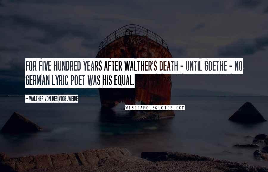 Walther Von Der Vogelweide Quotes: For five hundred years after Walther's death - until Goethe - no German lyric poet was his equal.