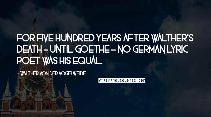 Walther Von Der Vogelweide Quotes: For five hundred years after Walther's death - until Goethe - no German lyric poet was his equal.