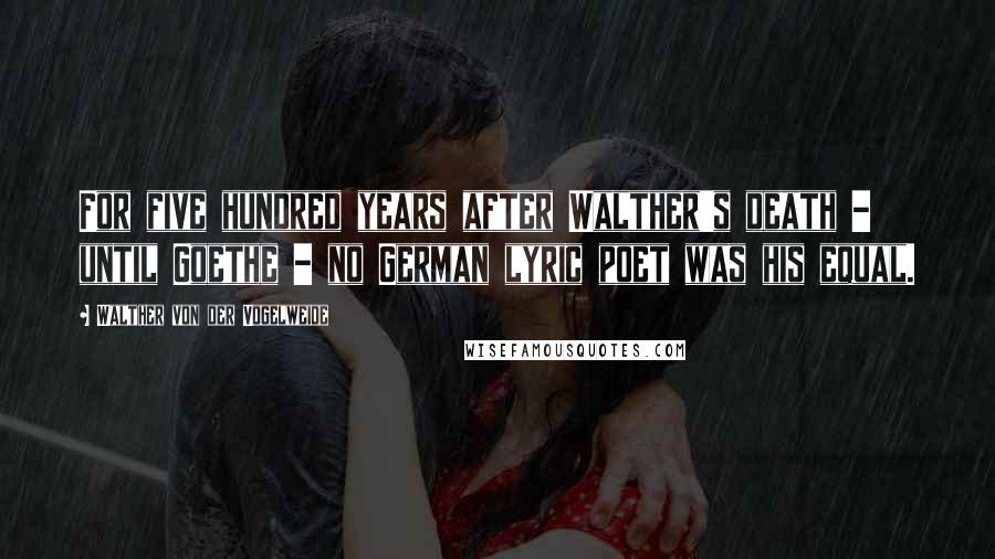 Walther Von Der Vogelweide Quotes: For five hundred years after Walther's death - until Goethe - no German lyric poet was his equal.
