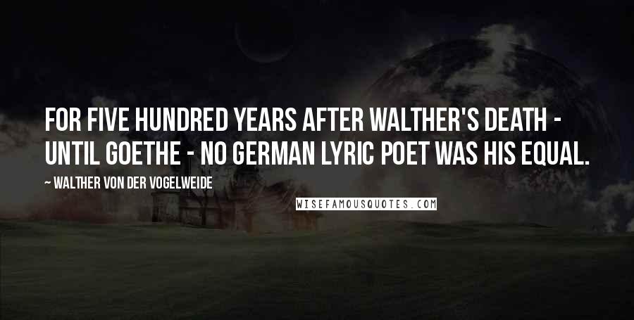 Walther Von Der Vogelweide Quotes: For five hundred years after Walther's death - until Goethe - no German lyric poet was his equal.