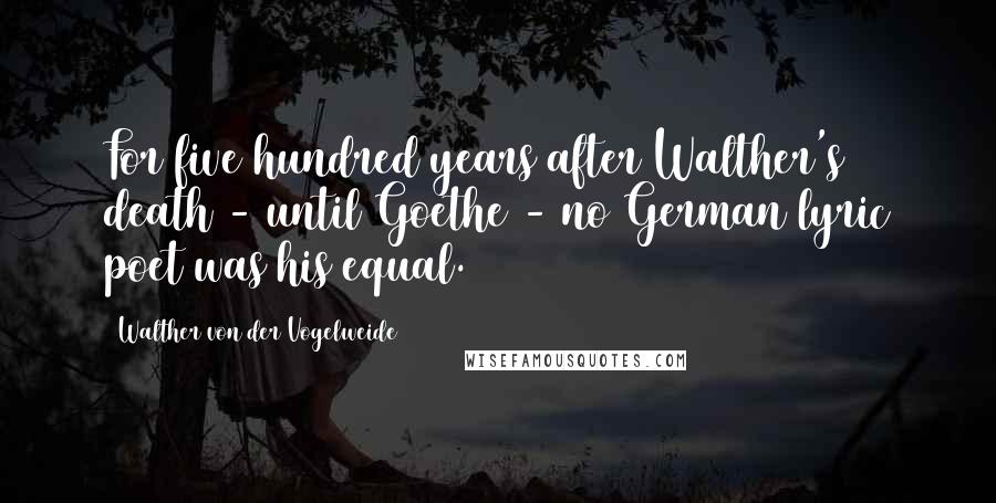 Walther Von Der Vogelweide Quotes: For five hundred years after Walther's death - until Goethe - no German lyric poet was his equal.