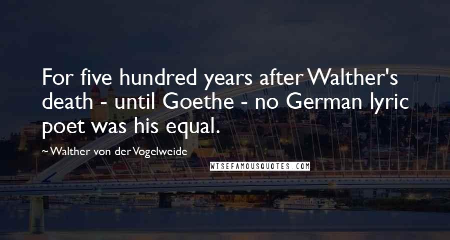 Walther Von Der Vogelweide Quotes: For five hundred years after Walther's death - until Goethe - no German lyric poet was his equal.