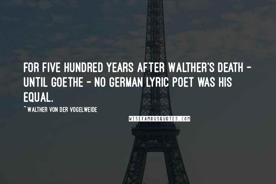 Walther Von Der Vogelweide Quotes: For five hundred years after Walther's death - until Goethe - no German lyric poet was his equal.