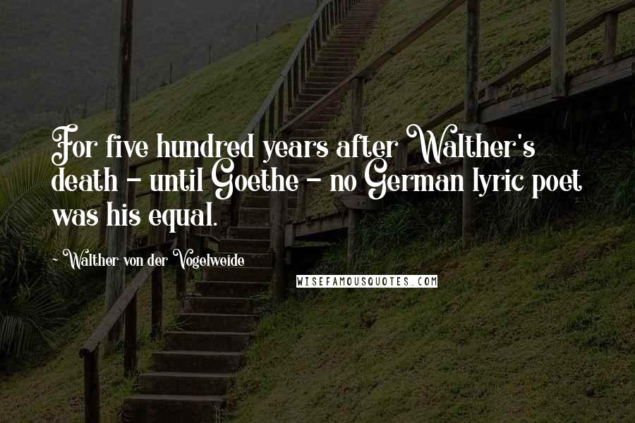 Walther Von Der Vogelweide Quotes: For five hundred years after Walther's death - until Goethe - no German lyric poet was his equal.