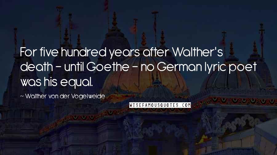 Walther Von Der Vogelweide Quotes: For five hundred years after Walther's death - until Goethe - no German lyric poet was his equal.