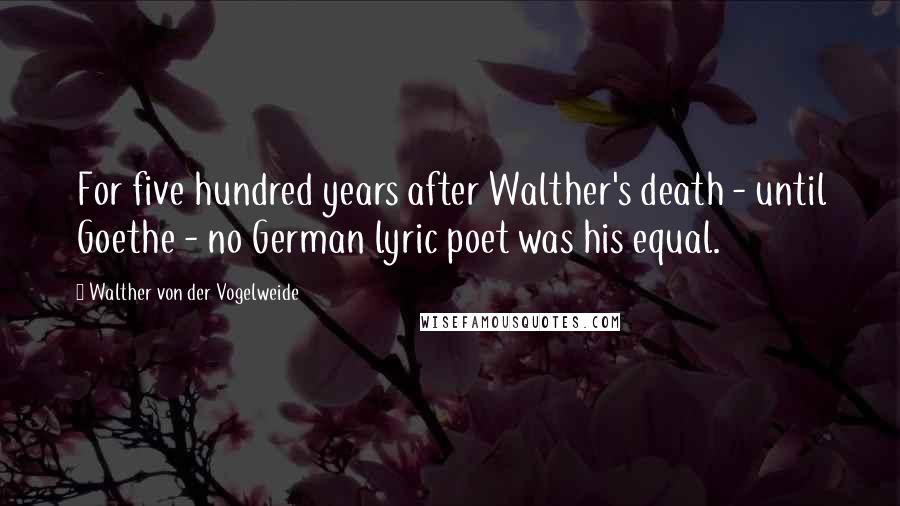 Walther Von Der Vogelweide Quotes: For five hundred years after Walther's death - until Goethe - no German lyric poet was his equal.