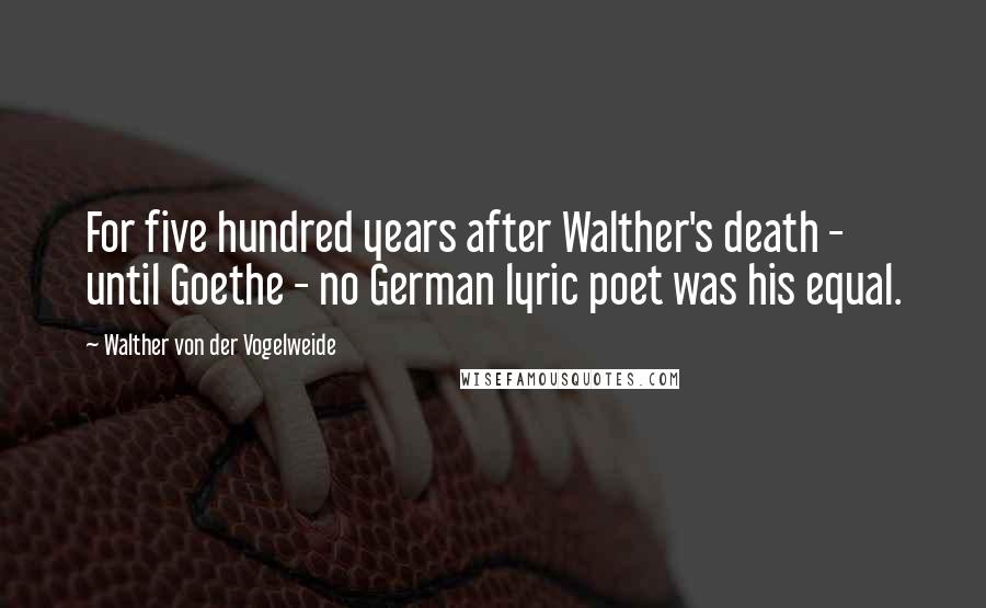 Walther Von Der Vogelweide Quotes: For five hundred years after Walther's death - until Goethe - no German lyric poet was his equal.