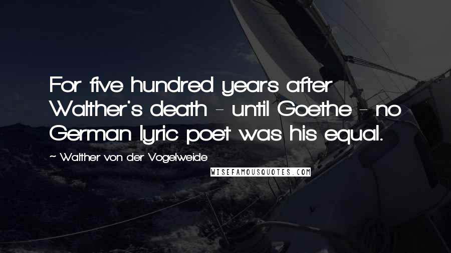 Walther Von Der Vogelweide Quotes: For five hundred years after Walther's death - until Goethe - no German lyric poet was his equal.