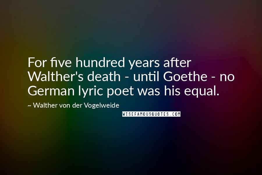 Walther Von Der Vogelweide Quotes: For five hundred years after Walther's death - until Goethe - no German lyric poet was his equal.