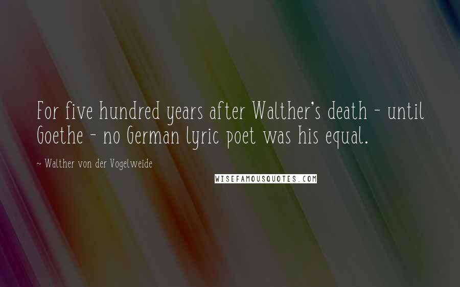 Walther Von Der Vogelweide Quotes: For five hundred years after Walther's death - until Goethe - no German lyric poet was his equal.