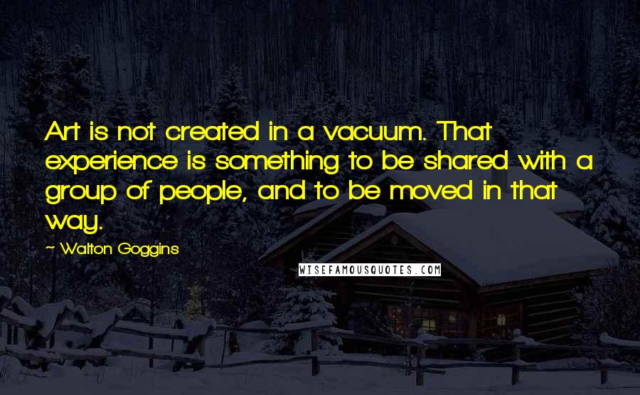 Walton Goggins Quotes: Art is not created in a vacuum. That experience is something to be shared with a group of people, and to be moved in that way.