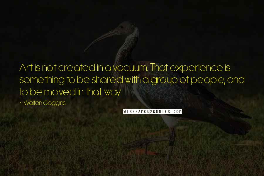 Walton Goggins Quotes: Art is not created in a vacuum. That experience is something to be shared with a group of people, and to be moved in that way.