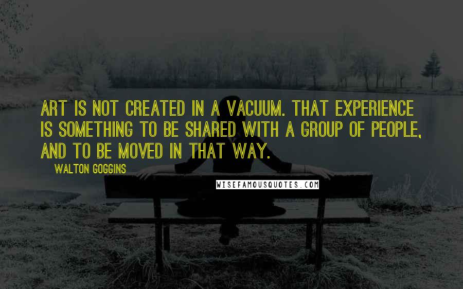 Walton Goggins Quotes: Art is not created in a vacuum. That experience is something to be shared with a group of people, and to be moved in that way.