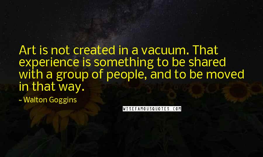 Walton Goggins Quotes: Art is not created in a vacuum. That experience is something to be shared with a group of people, and to be moved in that way.