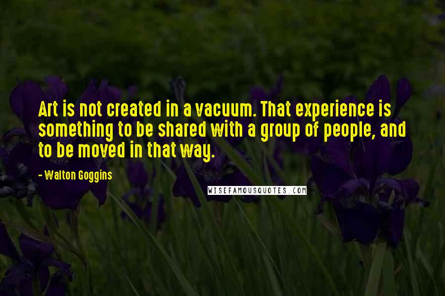 Walton Goggins Quotes: Art is not created in a vacuum. That experience is something to be shared with a group of people, and to be moved in that way.
