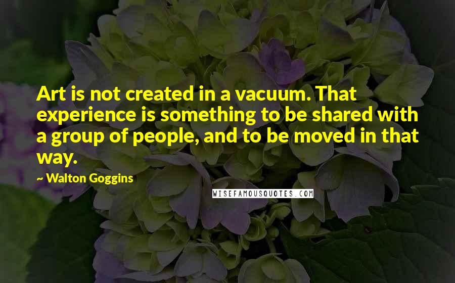 Walton Goggins Quotes: Art is not created in a vacuum. That experience is something to be shared with a group of people, and to be moved in that way.