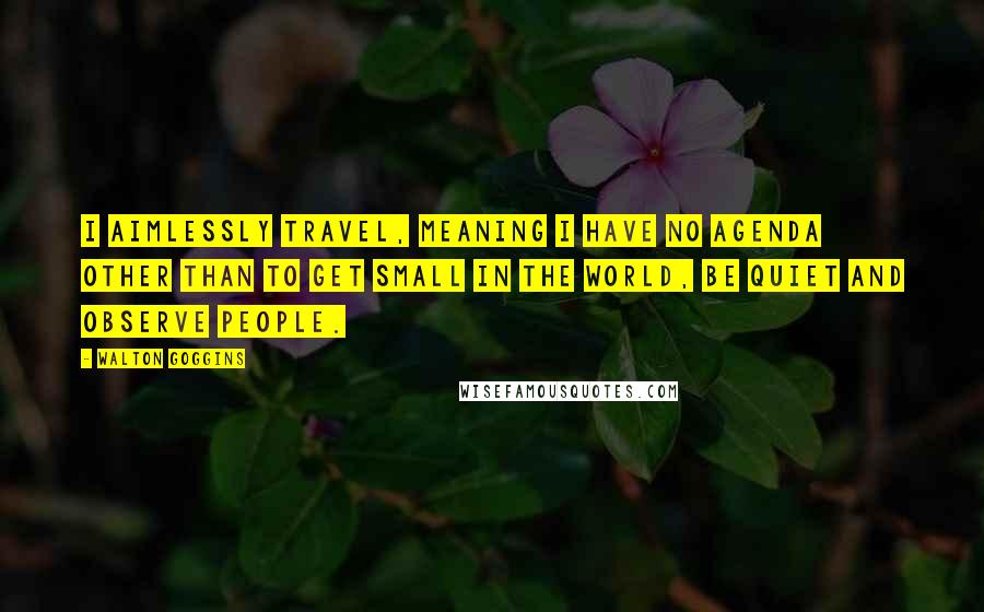 Walton Goggins Quotes: I aimlessly travel, meaning I have no agenda other than to get small in the world, be quiet and observe people.