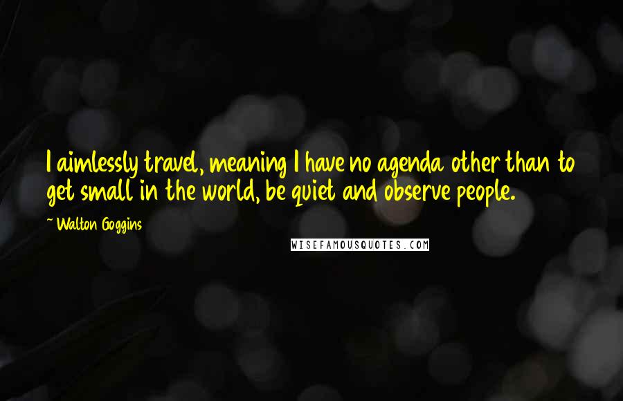 Walton Goggins Quotes: I aimlessly travel, meaning I have no agenda other than to get small in the world, be quiet and observe people.