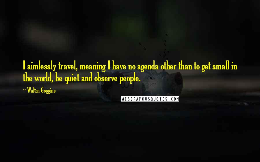 Walton Goggins Quotes: I aimlessly travel, meaning I have no agenda other than to get small in the world, be quiet and observe people.