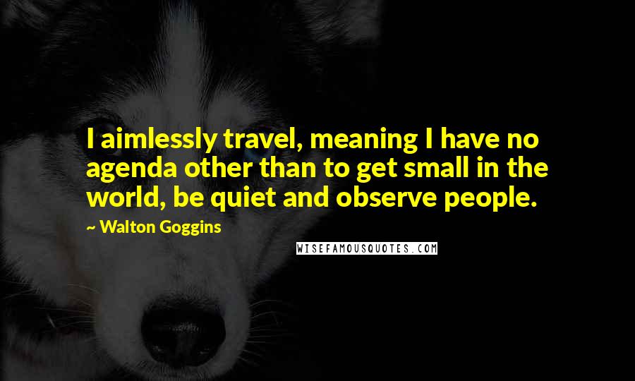 Walton Goggins Quotes: I aimlessly travel, meaning I have no agenda other than to get small in the world, be quiet and observe people.