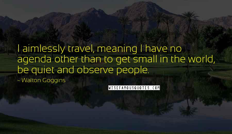 Walton Goggins Quotes: I aimlessly travel, meaning I have no agenda other than to get small in the world, be quiet and observe people.