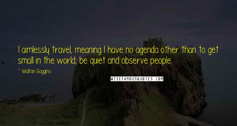 Walton Goggins Quotes: I aimlessly travel, meaning I have no agenda other than to get small in the world, be quiet and observe people.