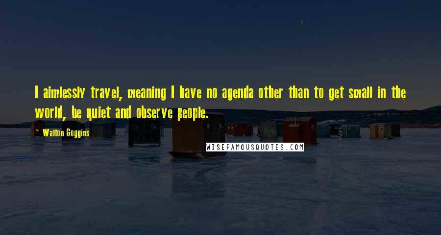 Walton Goggins Quotes: I aimlessly travel, meaning I have no agenda other than to get small in the world, be quiet and observe people.