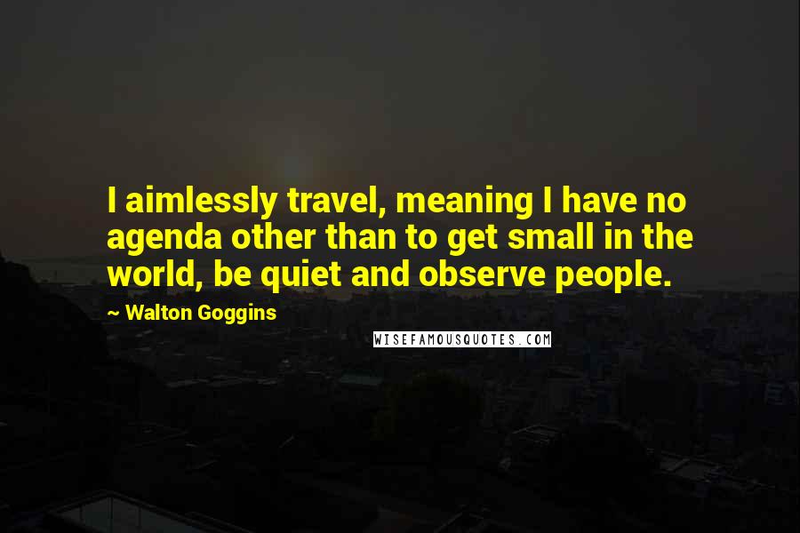 Walton Goggins Quotes: I aimlessly travel, meaning I have no agenda other than to get small in the world, be quiet and observe people.