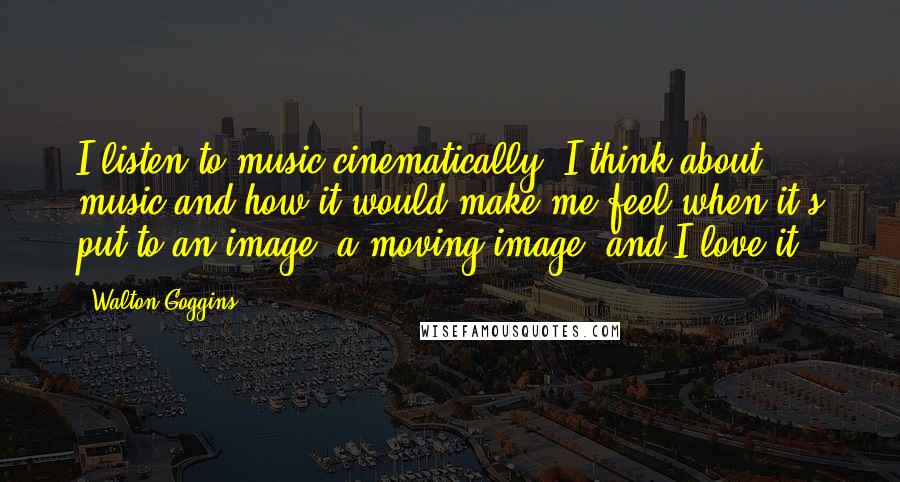 Walton Goggins Quotes: I listen to music cinematically. I think about music and how it would make me feel when it's put to an image, a moving image, and I love it.