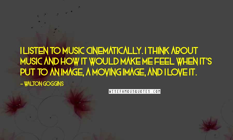 Walton Goggins Quotes: I listen to music cinematically. I think about music and how it would make me feel when it's put to an image, a moving image, and I love it.