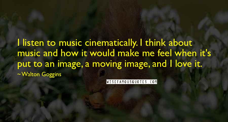 Walton Goggins Quotes: I listen to music cinematically. I think about music and how it would make me feel when it's put to an image, a moving image, and I love it.