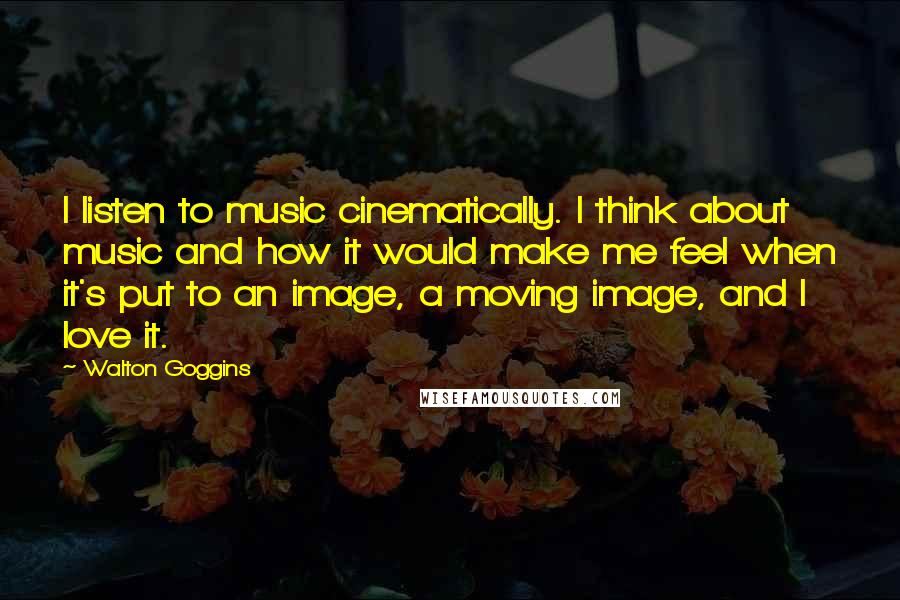 Walton Goggins Quotes: I listen to music cinematically. I think about music and how it would make me feel when it's put to an image, a moving image, and I love it.