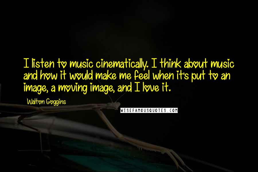 Walton Goggins Quotes: I listen to music cinematically. I think about music and how it would make me feel when it's put to an image, a moving image, and I love it.