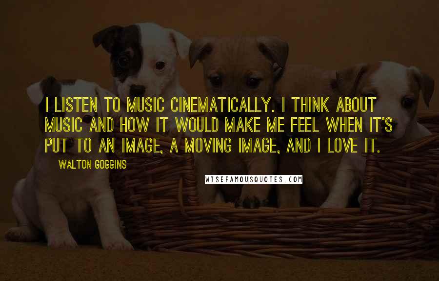 Walton Goggins Quotes: I listen to music cinematically. I think about music and how it would make me feel when it's put to an image, a moving image, and I love it.