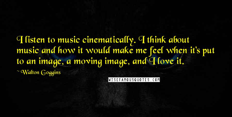 Walton Goggins Quotes: I listen to music cinematically. I think about music and how it would make me feel when it's put to an image, a moving image, and I love it.