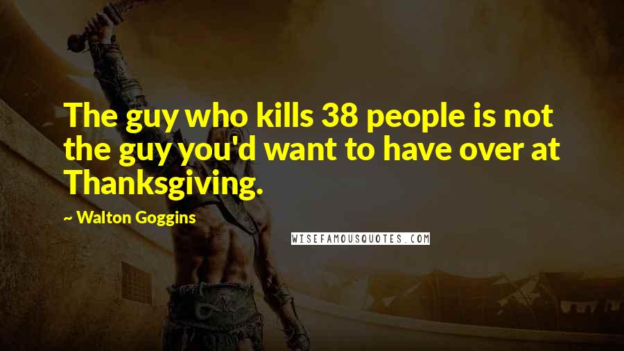 Walton Goggins Quotes: The guy who kills 38 people is not the guy you'd want to have over at Thanksgiving.