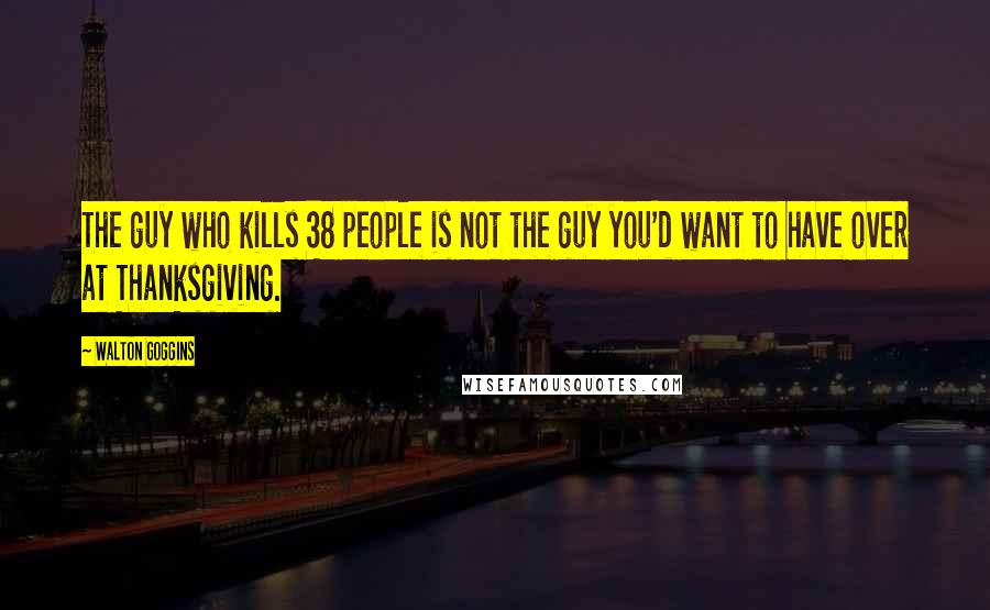 Walton Goggins Quotes: The guy who kills 38 people is not the guy you'd want to have over at Thanksgiving.