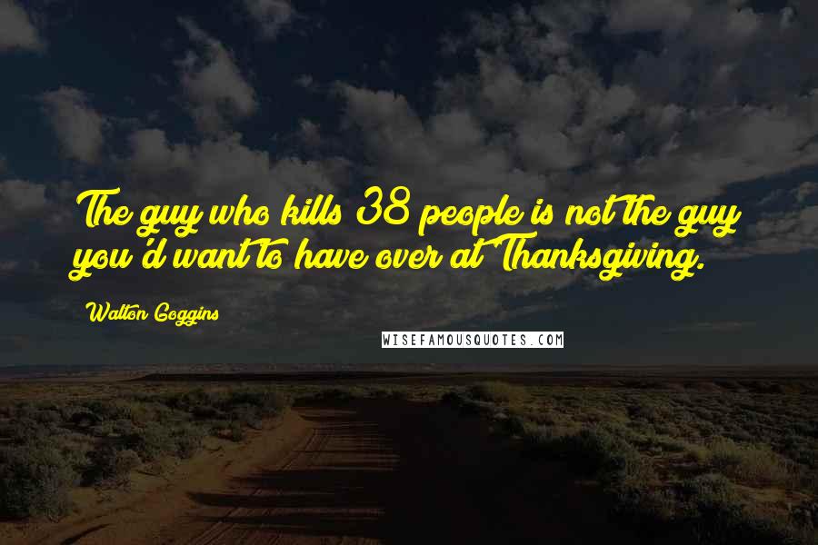 Walton Goggins Quotes: The guy who kills 38 people is not the guy you'd want to have over at Thanksgiving.