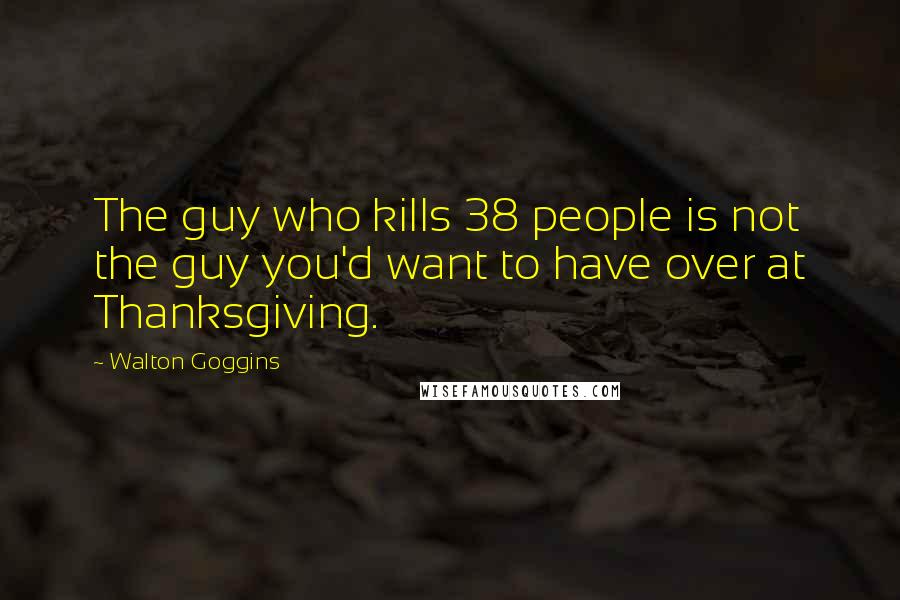 Walton Goggins Quotes: The guy who kills 38 people is not the guy you'd want to have over at Thanksgiving.