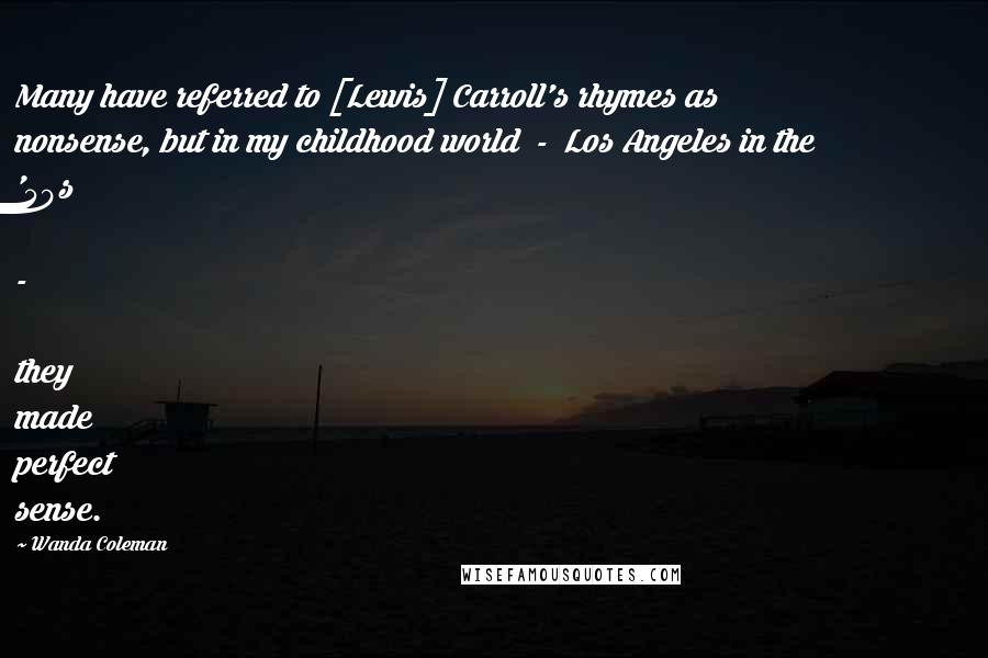 Wanda Coleman Quotes: Many have referred to [Lewis] Carroll's rhymes as nonsense, but in my childhood world  -  Los Angeles in the '50s  -  they made perfect sense.