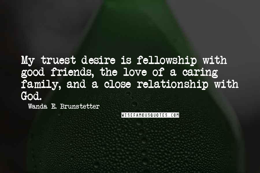 Wanda E. Brunstetter Quotes: My truest desire is fellowship with good friends, the love of a caring family, and a close relationship with God.