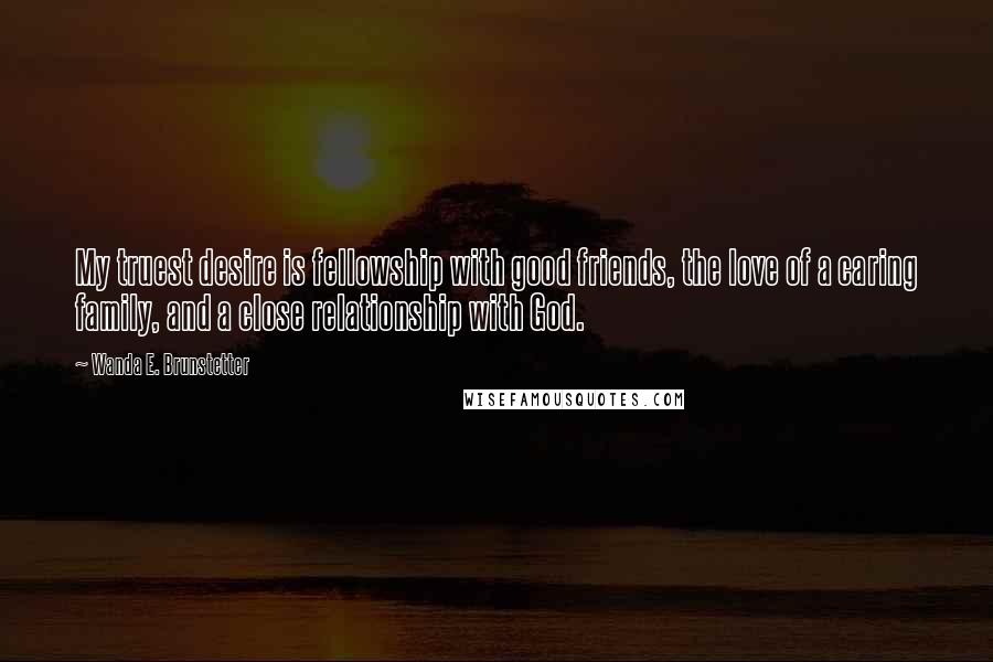 Wanda E. Brunstetter Quotes: My truest desire is fellowship with good friends, the love of a caring family, and a close relationship with God.