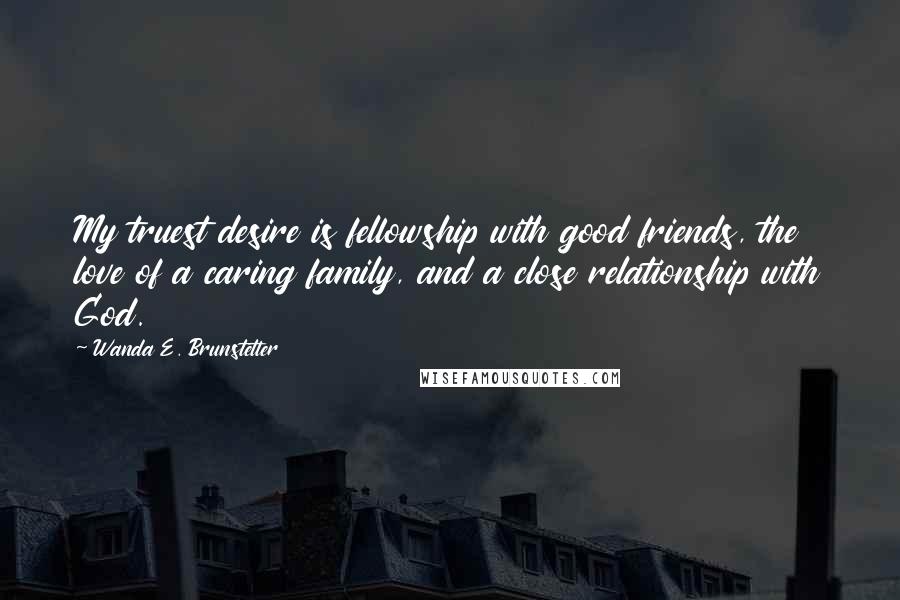 Wanda E. Brunstetter Quotes: My truest desire is fellowship with good friends, the love of a caring family, and a close relationship with God.