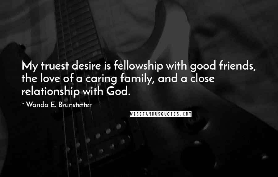 Wanda E. Brunstetter Quotes: My truest desire is fellowship with good friends, the love of a caring family, and a close relationship with God.