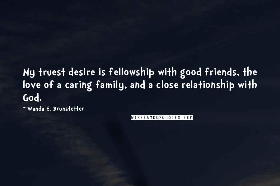 Wanda E. Brunstetter Quotes: My truest desire is fellowship with good friends, the love of a caring family, and a close relationship with God.