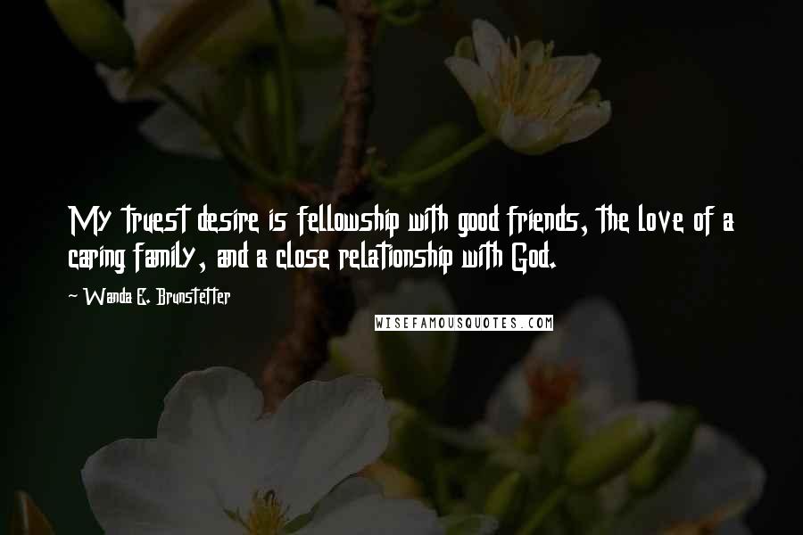 Wanda E. Brunstetter Quotes: My truest desire is fellowship with good friends, the love of a caring family, and a close relationship with God.