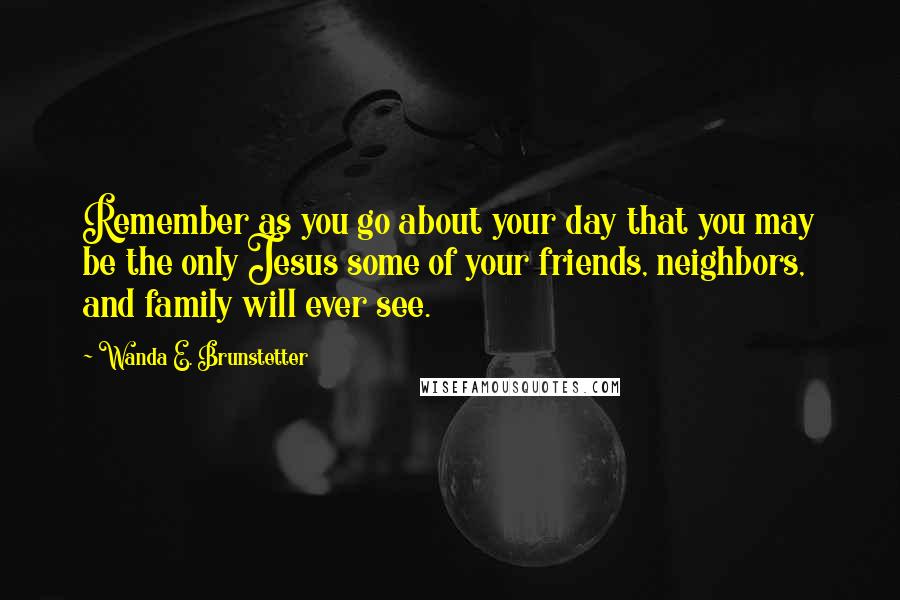 Wanda E. Brunstetter Quotes: Remember as you go about your day that you may be the only Jesus some of your friends, neighbors, and family will ever see.