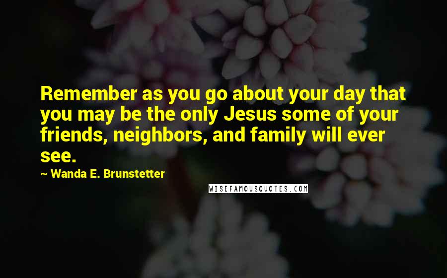 Wanda E. Brunstetter Quotes: Remember as you go about your day that you may be the only Jesus some of your friends, neighbors, and family will ever see.