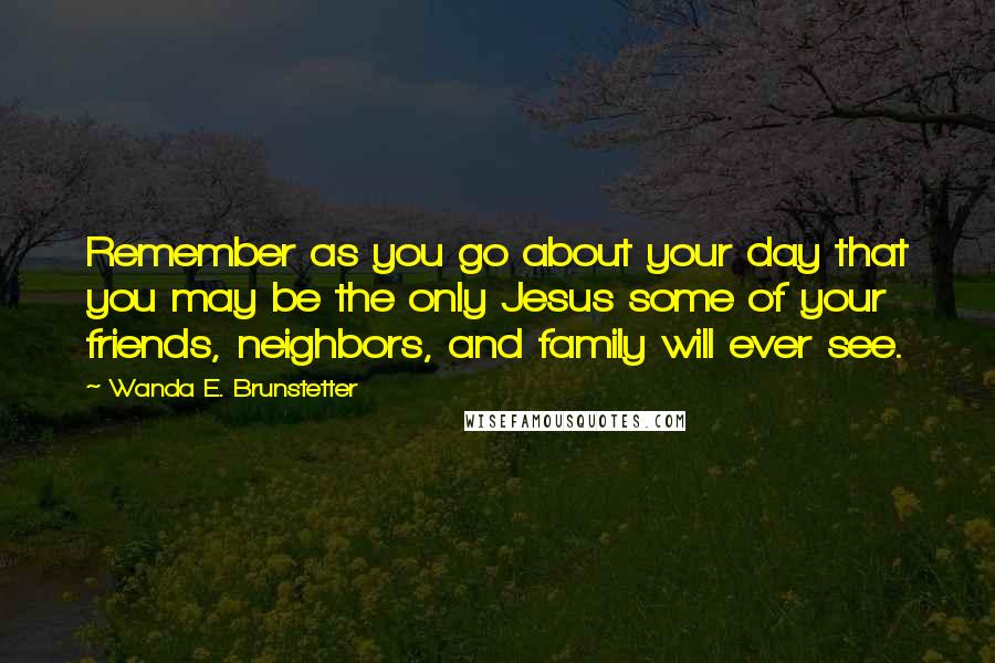 Wanda E. Brunstetter Quotes: Remember as you go about your day that you may be the only Jesus some of your friends, neighbors, and family will ever see.